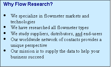 Text Box: Why Flow Research?

·	We specialize in flowmeter markets and technologies
·	We have researched all flowmeter types
·	We study suppliers, distributors, and end-users
·	Our worldwide network of contacts provides a unique perspective
·	Our mission is to supply the data to help your business succeed


